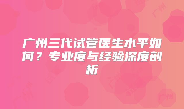 广州三代试管医生水平如何？专业度与经验深度剖析