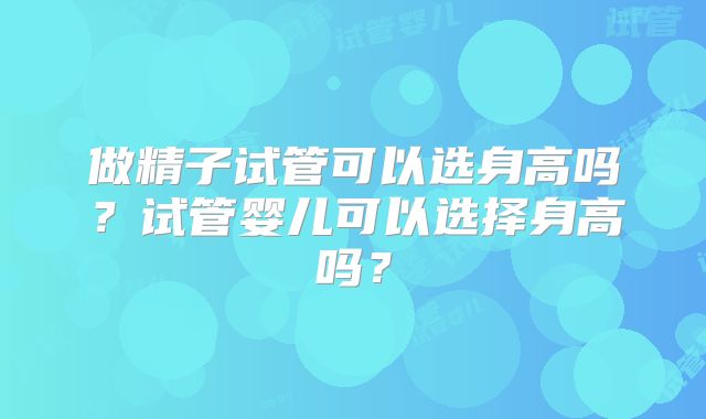 做精子试管可以选身高吗？试管婴儿可以选择身高吗？