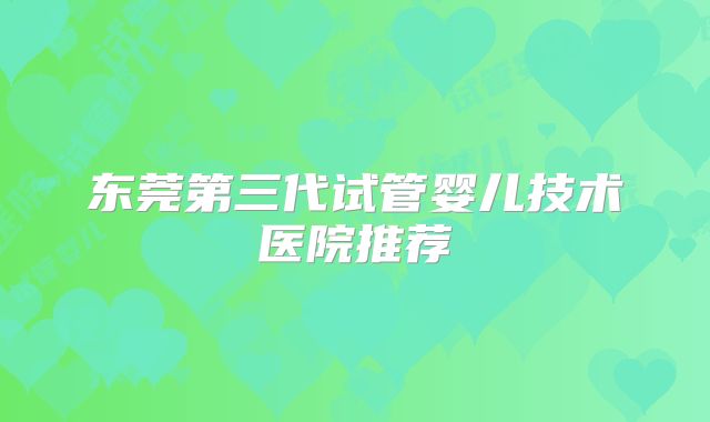 东莞第三代试管婴儿技术医院推荐