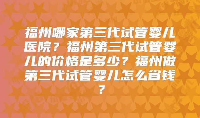 福州哪家第三代试管婴儿医院？福州第三代试管婴儿的价格是多少？福州做第三代试管婴儿怎么省钱？