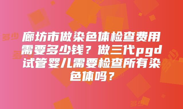 廊坊市做染色体检查费用需要多少钱?做三代pgd试管婴儿需要检查所有染色体吗?