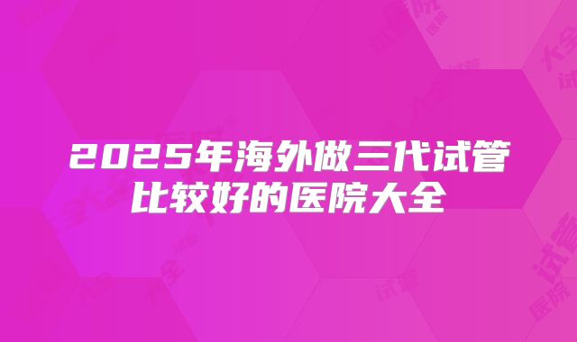 2025年海外做三代试管比较好的医院大全