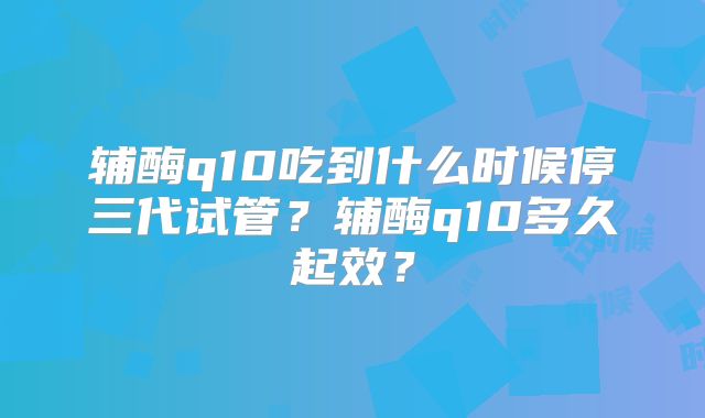 辅酶q10吃到什么时候停三代试管？辅酶q10多久起效？