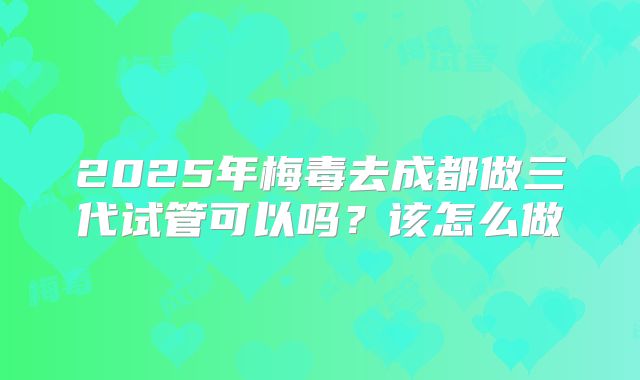 2025年梅毒去成都做三代试管可以吗？该怎么做