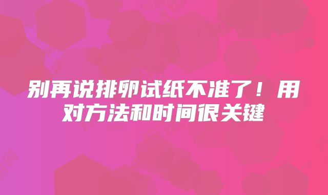 别再说排卵试纸不准了!用对方法和时间很关键