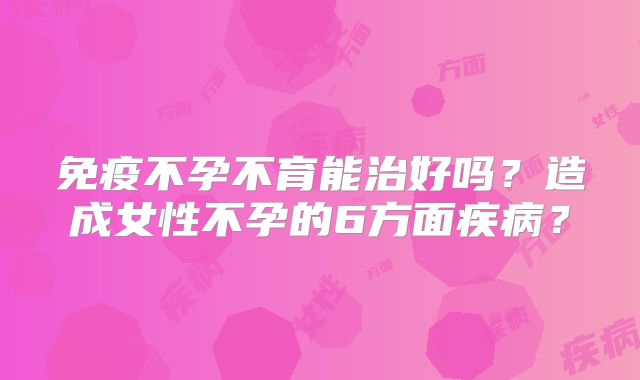 免疫不孕不育能治好吗？造成女性不孕的6方面疾病？