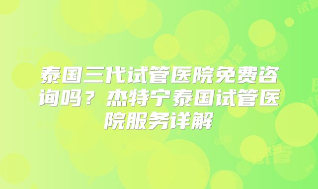 泰国三代试管医院免费咨询吗？杰特宁泰国试管医院服务详解