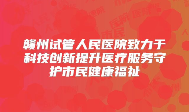 赣州试管人民医院致力于科技创新提升医疗服务守护市民健康福祉