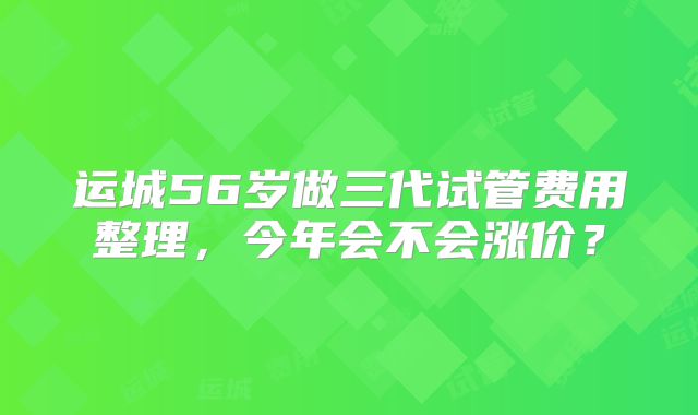 运城56岁做三代试管费用整理，今年会不会涨价？