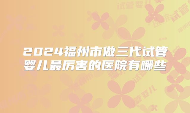 2024福州市做三代试管婴儿最厉害的医院有哪些