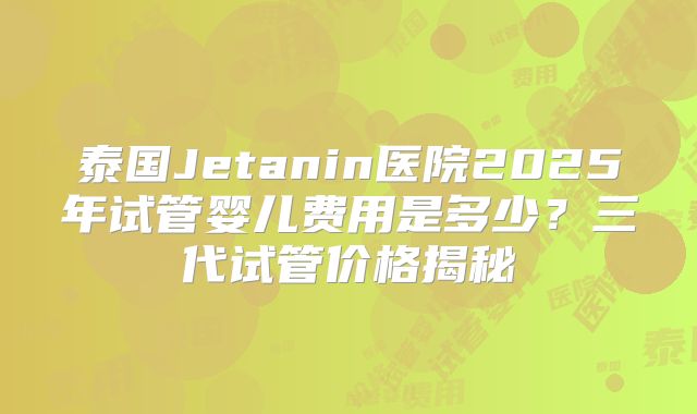 泰国Jetanin医院2025年试管婴儿费用是多少？三代试管价格揭秘