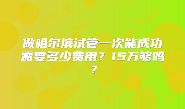 做哈尔滨试管一次能成功需要多少费用？15万够吗？