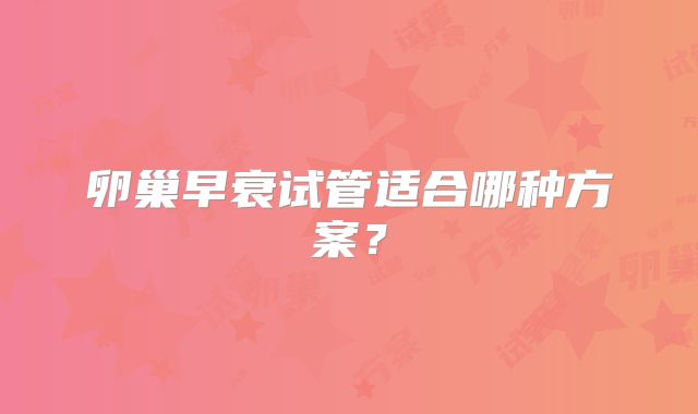 卵巢早衰试管适合哪种方案？