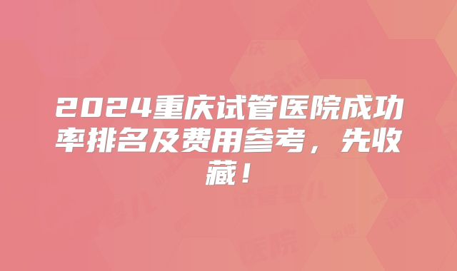 2024重庆试管医院成功率排名及费用参考,先收藏!