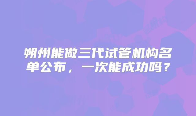 朔州能做三代试管机构名单公布,一次能成功吗?