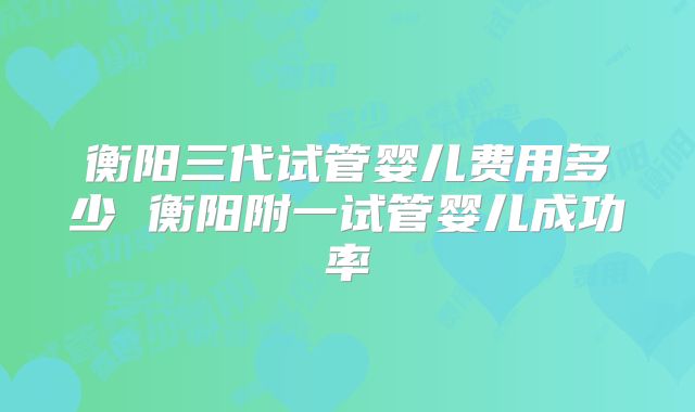 衡阳三代试管婴儿费用多少 衡阳附一试管婴儿成功率