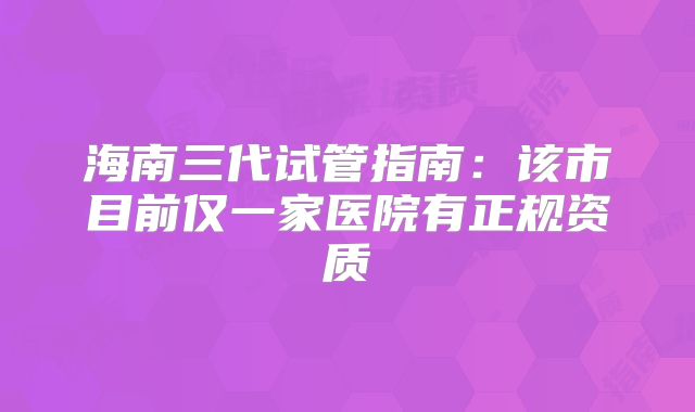 海南三代试管指南:该市目前仅一家医院有正规资质