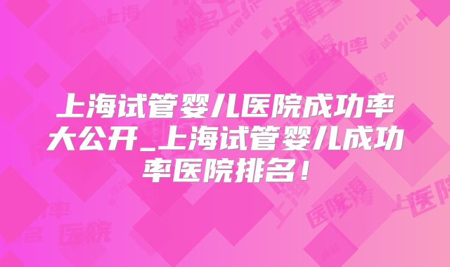 上海试管婴儿医院成功率大公开_上海试管婴儿成功率医院排名!