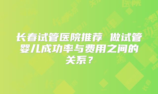 长春试管医院推荐 做试管婴儿成功率与费用之间的关系？