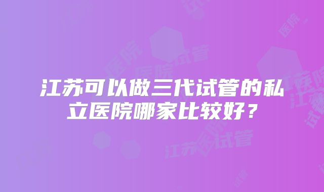 江苏可以做三代试管的私立医院哪家比较好？