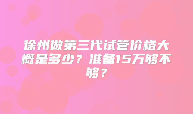 徐州做第三代试管价格大概是多少？准备15万够不够？
