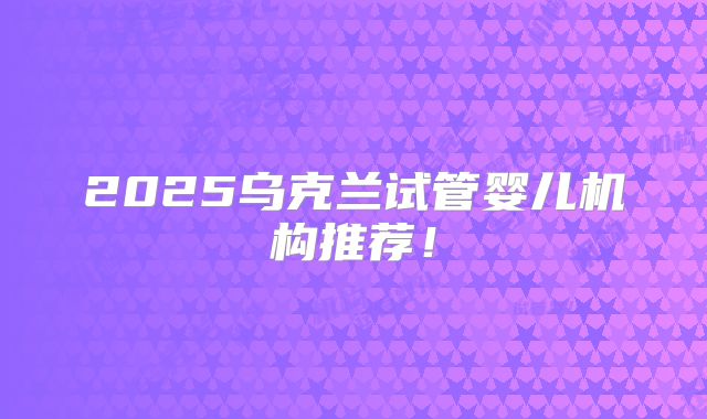 2025乌克兰试管婴儿机构推荐!