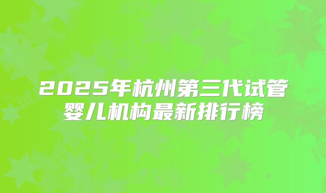 2025年杭州第三代试管婴儿机构最新排行榜