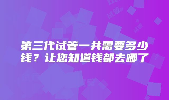第三代试管一共需要多少钱？让您知道钱都去哪了