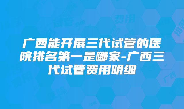 广西能开展三代试管的医院排名第一是哪家-广西三代试管费用明细