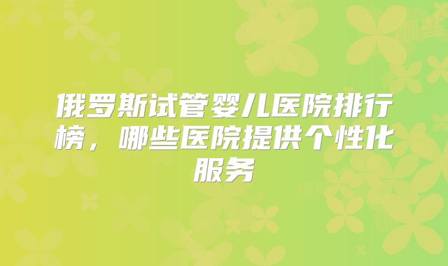 俄罗斯试管婴儿医院排行榜，哪些医院提供个性化服务
