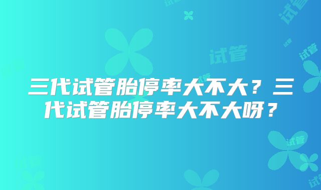 三代试管胎停率大不大？三代试管胎停率大不大呀？