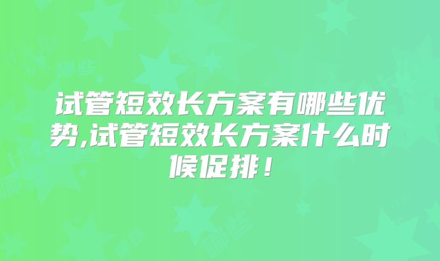 试管短效长方案有哪些优势,试管短效长方案什么时候促排!