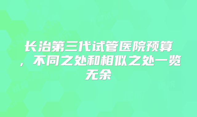 长治第三代试管医院预算,不同之处和相似之处一览无余