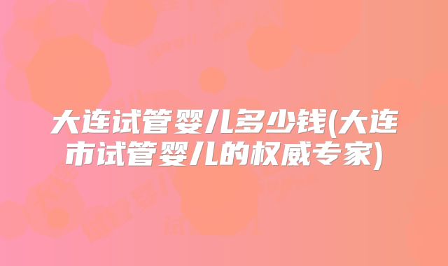 大连试管婴儿多少钱(大连市试管婴儿的权威专家)
