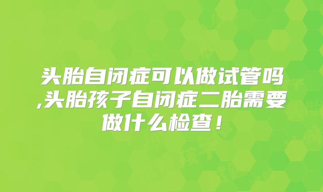 头胎自闭症可以做试管吗,头胎孩子自闭症二胎需要做什么检查!