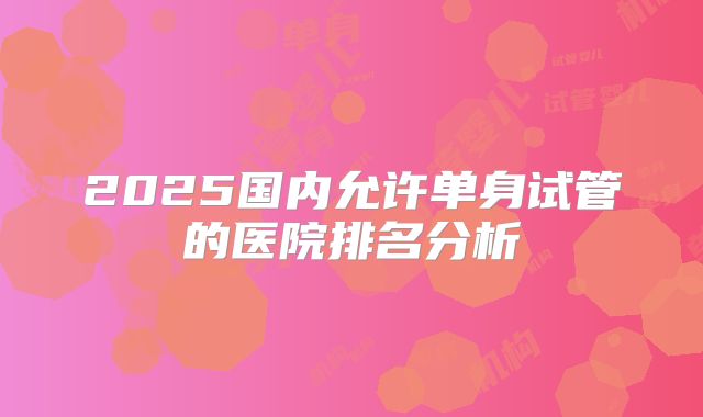 2025国内允许单身试管的医院排名分析