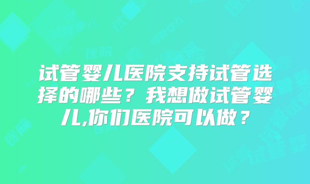 试管婴儿医院支持试管选择的哪些？我想做试管婴儿,你们医院可以做？