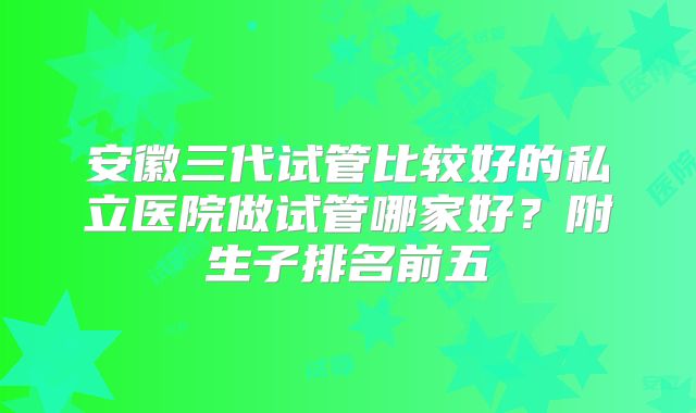 安徽三代试管比较好的私立医院做试管哪家好？附生子排名前五