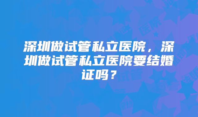 深圳做试管私立医院，深圳做试管私立医院要结婚证吗？