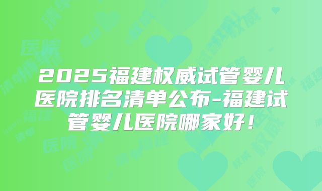 2025福建权威试管婴儿医院排名清单公布-福建试管婴儿医院哪家好!