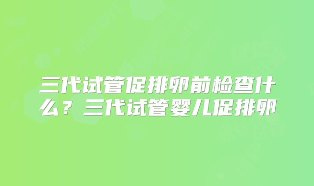 三代试管促排卵前检查什么？三代试管婴儿促排卵