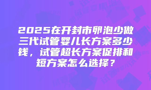 2025在开封市卵泡少做三代试管婴儿长方案多少钱,试管超长方案促排和短方案怎么选择?