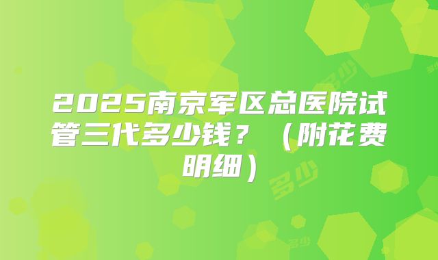 2025南京军区总医院试管三代多少钱?(附花费明细)