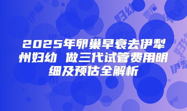 2025年卵巢早衰去伊犁州妇幼 做三代试管费用明细及预估全解析