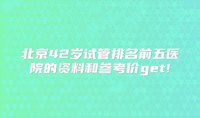 北京42岁试管排名前五医院的资料和参考价get!