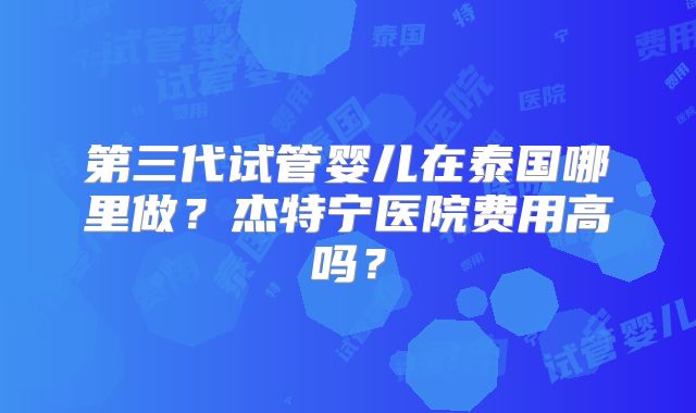第三代试管婴儿在泰国哪里做？杰特宁医院费用高吗？