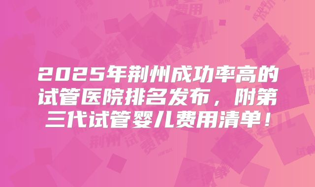 2025年荆州成功率高的试管医院排名发布，附第三代试管婴儿费用清单！