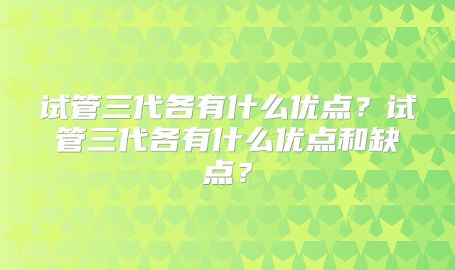 试管三代各有什么优点？试管三代各有什么优点和缺点？