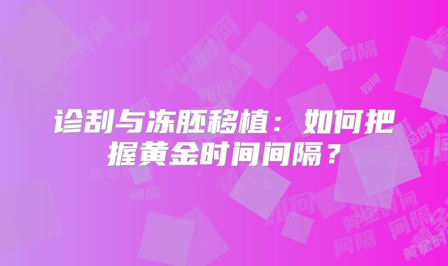 诊刮与冻胚移植：如何把握黄金时间间隔？