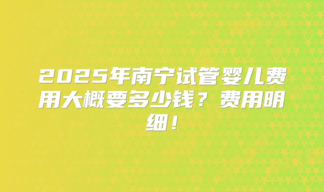 2025年南宁试管婴儿费用大概要多少钱?费用明细!
